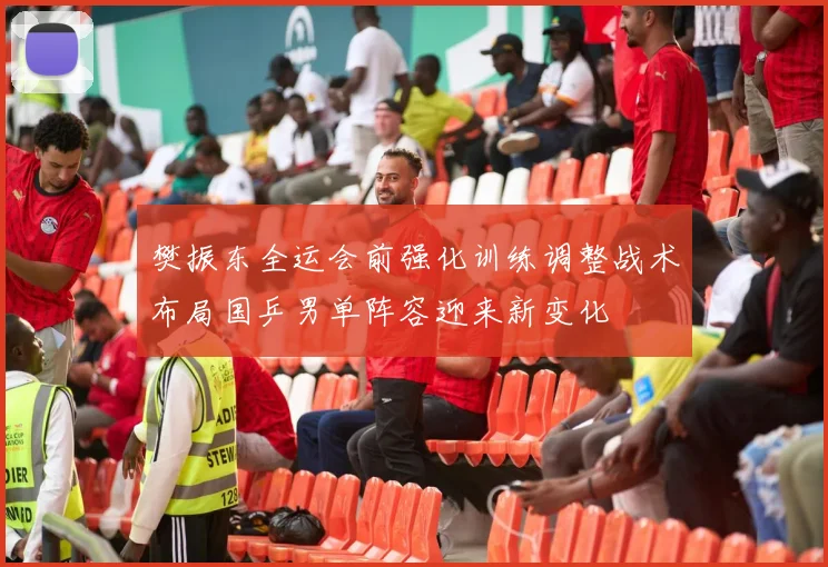 樊振东全运会前强化训练调整战术布局国乒男单阵容迎来新变化