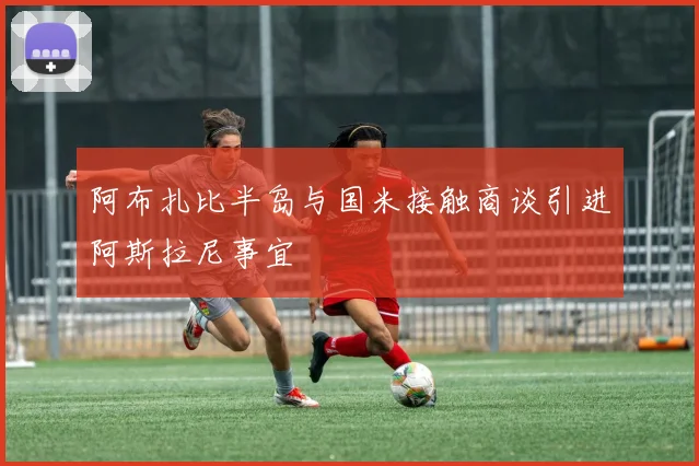 阿布扎比半岛与国米接触商谈引进阿斯拉尼事宜