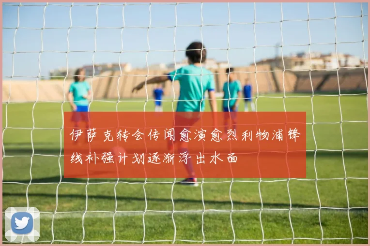 伊萨克转会传闻愈演愈烈利物浦锋线补强计划逐渐浮出水面