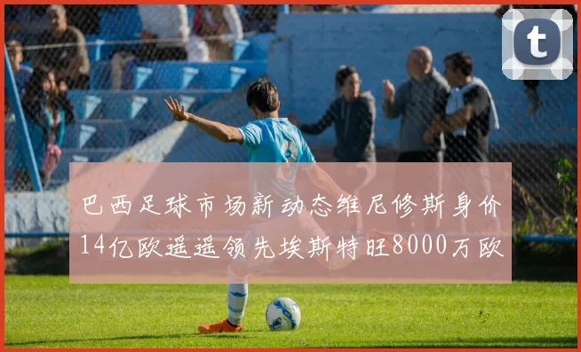 巴西足球市场新动态维尼修斯身价14亿欧遥遥领先埃斯特旺8000万欧