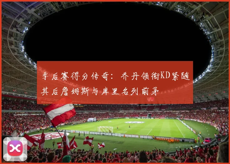 季后赛得分传奇：乔丹领衔KD紧随其后詹姆斯与库里名列前茅