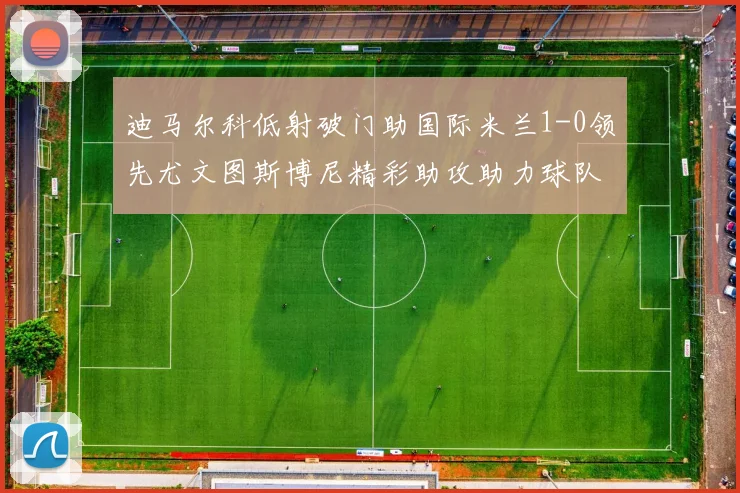 迪马尔科低射破门助国际米兰1-0领先尤文图斯博尼精彩助攻助力球队进攻