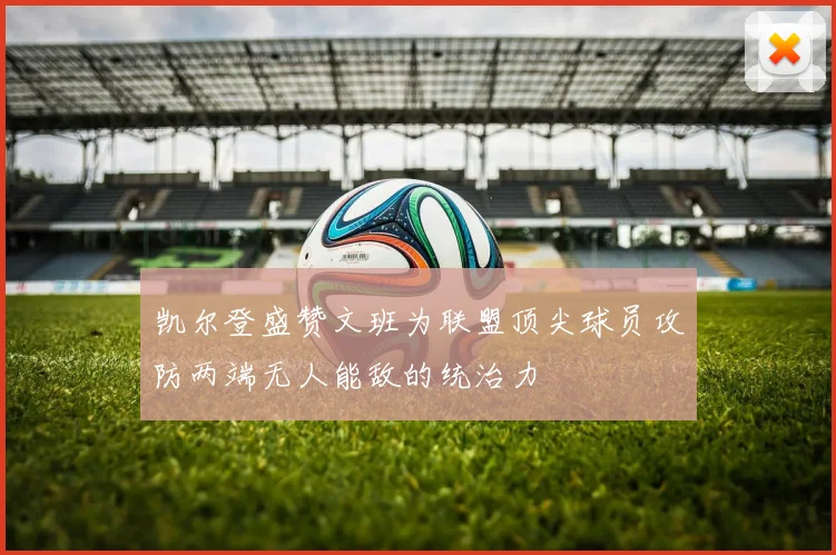 凯尔登盛赞文班为联盟顶尖球员攻防两端无人能敌的统治力