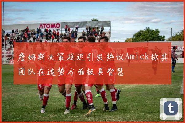 詹姆斯决策延迟引发热议Amick称其团队在造势方面极具智慧