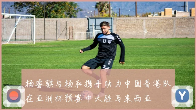 杨睿骐与杨和携手助力中国香港队在亚洲杯预赛中大胜马来西亚