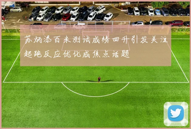 苏炳添百米测试成绩回升引发关注起跑反应优化成焦点话题