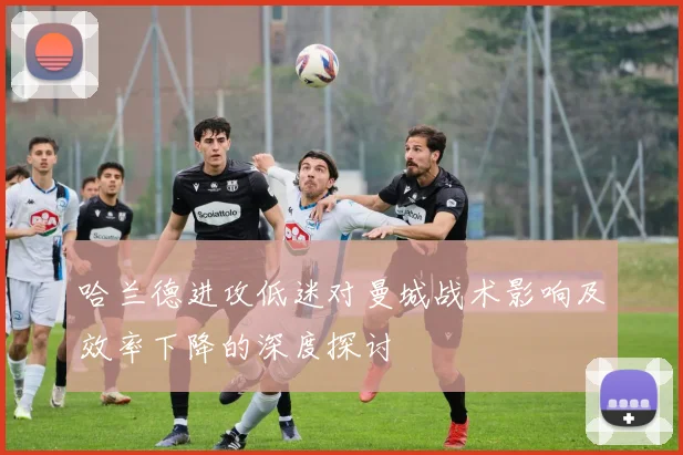 哈兰德进攻低迷对曼城战术影响及效率下降的深度探讨