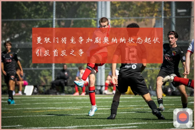 曼联门将竞争加剧奥纳纳状态起伏引发首发之争