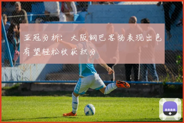亚冠分析：大阪钢巴客场表现出色有望轻松收获积分